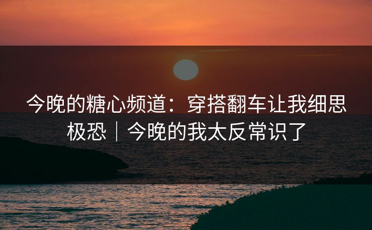 今晚的糖心频道：穿搭翻车让我细思极恐｜今晚的我太反常识了