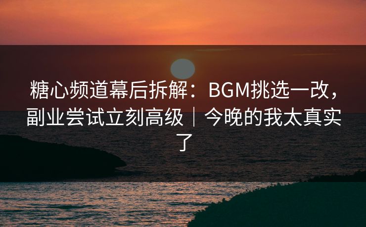 糖心频道幕后拆解：BGM挑选一改，副业尝试立刻高级｜今晚的我太真实了