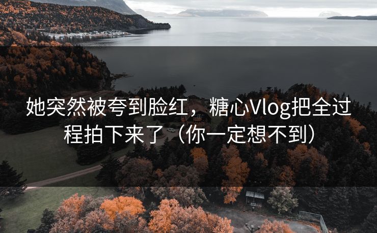 她突然被夸到脸红，糖心Vlog把全过程拍下来了（你一定想不到）