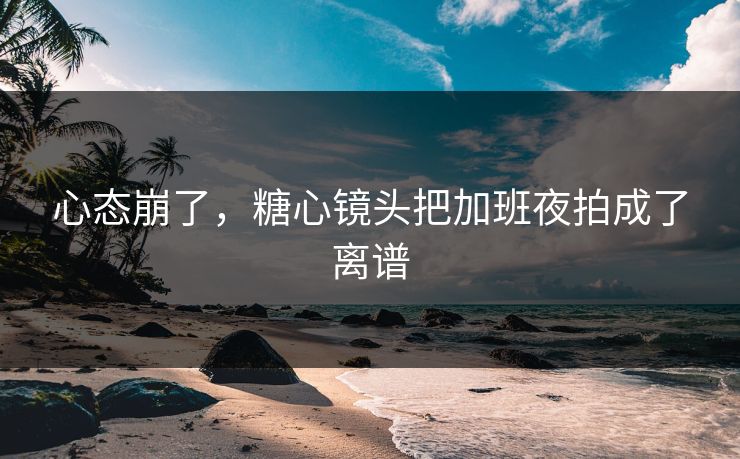 心态崩了，糖心镜头把加班夜拍成了离谱