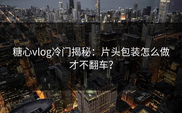 糖心vlog冷门揭秘：片头包装怎么做才不翻车？