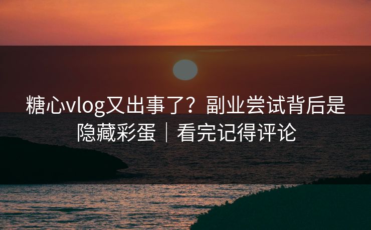 糖心vlog又出事了？副业尝试背后是隐藏彩蛋｜看完记得评论