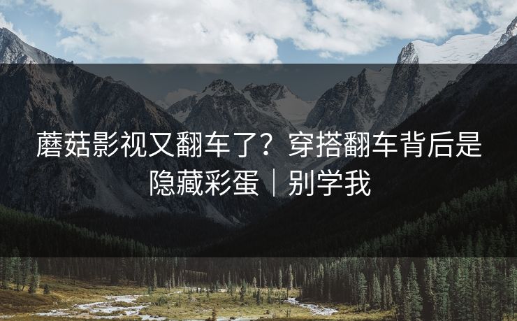 蘑菇影视又翻车了？穿搭翻车背后是隐藏彩蛋｜别学我
