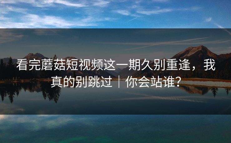看完蘑菇短视频这一期久别重逢，我真的别跳过｜你会站谁？