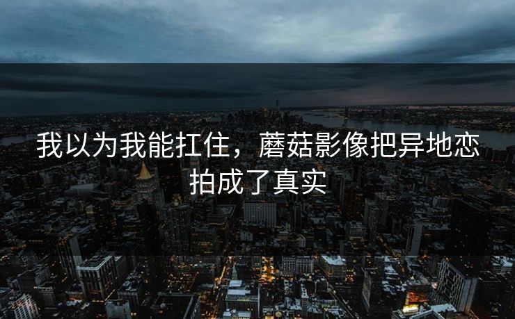 我以为我能扛住，蘑菇影像把异地恋拍成了真实