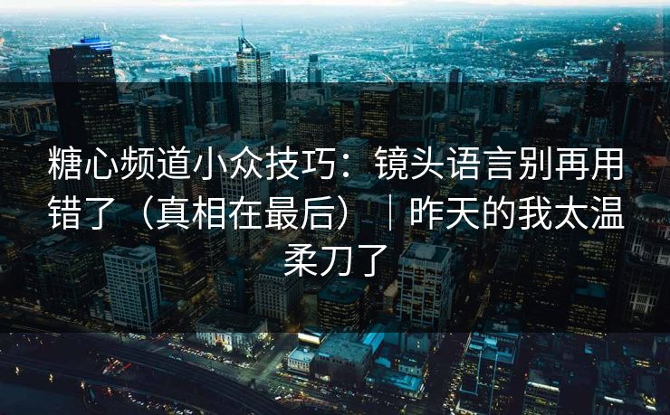 糖心频道小众技巧：镜头语言别再用错了（真相在最后）｜昨天的我太温柔刀了