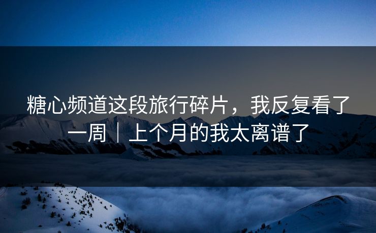 糖心频道这段旅行碎片，我反复看了一周｜上个月的我太离谱了