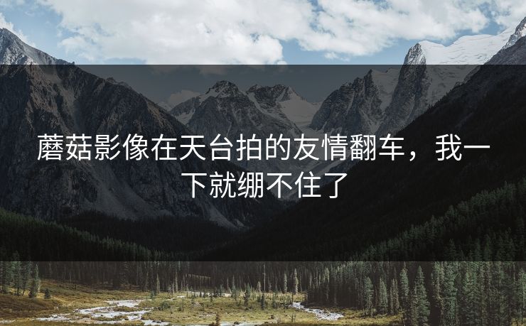 蘑菇影像在天台拍的友情翻车，我一下就绷不住了