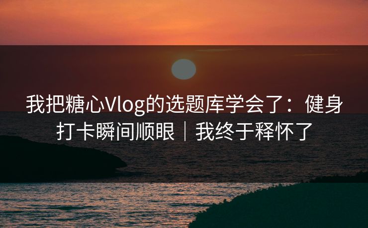 我把糖心Vlog的选题库学会了：健身打卡瞬间顺眼｜我终于释怀了