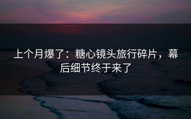 上个月爆了：糖心镜头旅行碎片，幕后细节终于来了