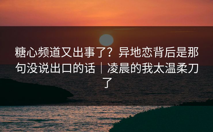 糖心频道又出事了？异地恋背后是那句没说出口的话｜凌晨的我太温柔刀了