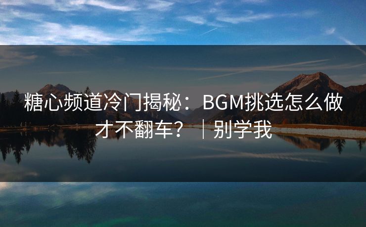 糖心频道冷门揭秘：BGM挑选怎么做才不翻车？｜别学我