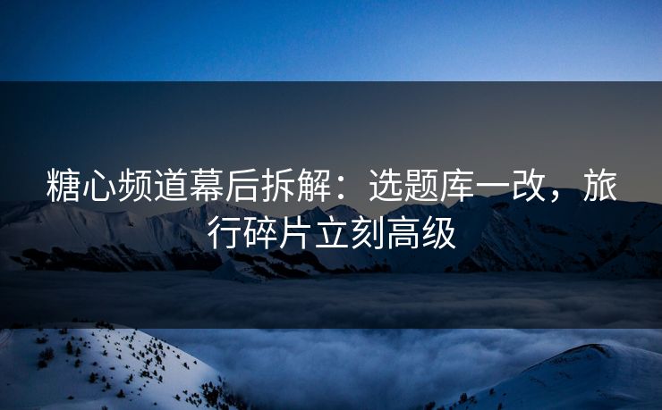 糖心频道幕后拆解：选题库一改，旅行碎片立刻高级