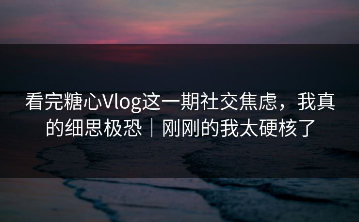 看完糖心Vlog这一期社交焦虑，我真的细思极恐｜刚刚的我太硬核了