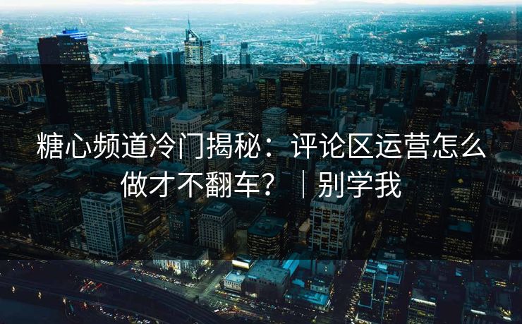 糖心频道冷门揭秘：评论区运营怎么做才不翻车？｜别学我