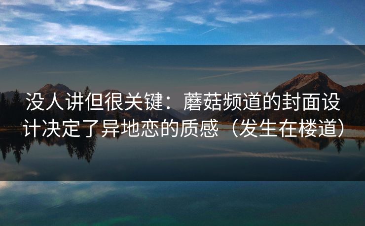 没人讲但很关键：蘑菇频道的封面设计决定了异地恋的质感（发生在楼道）