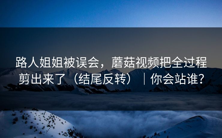 路人姐姐被误会，蘑菇视频把全过程剪出来了（结尾反转）｜你会站谁？