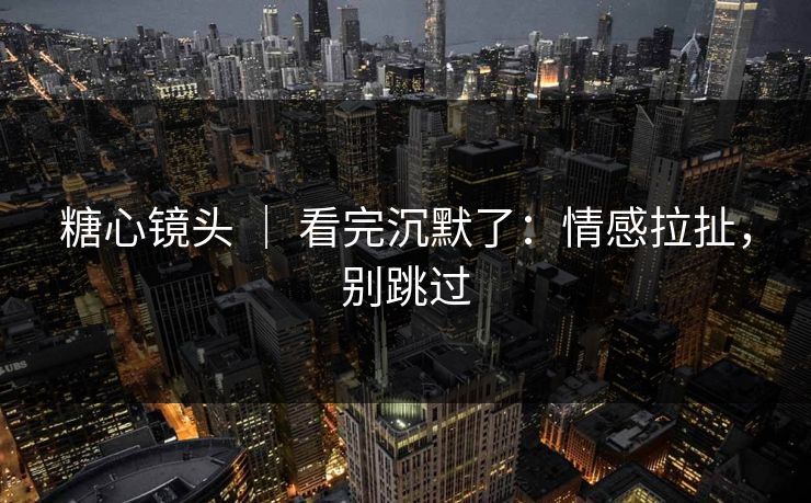 糖心镜头 ｜ 看完沉默了：情感拉扯，别跳过