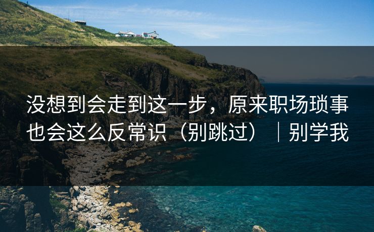 没想到会走到这一步，原来职场琐事也会这么反常识（别跳过）｜别学我