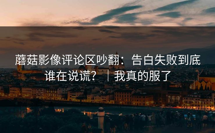 蘑菇影像评论区吵翻：告白失败到底谁在说谎？｜我真的服了