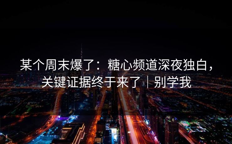 某个周末爆了：糖心频道深夜独白，关键证据终于来了｜别学我