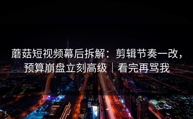 蘑菇短视频幕后拆解：剪辑节奏一改，预算崩盘立刻高级｜看完再骂我