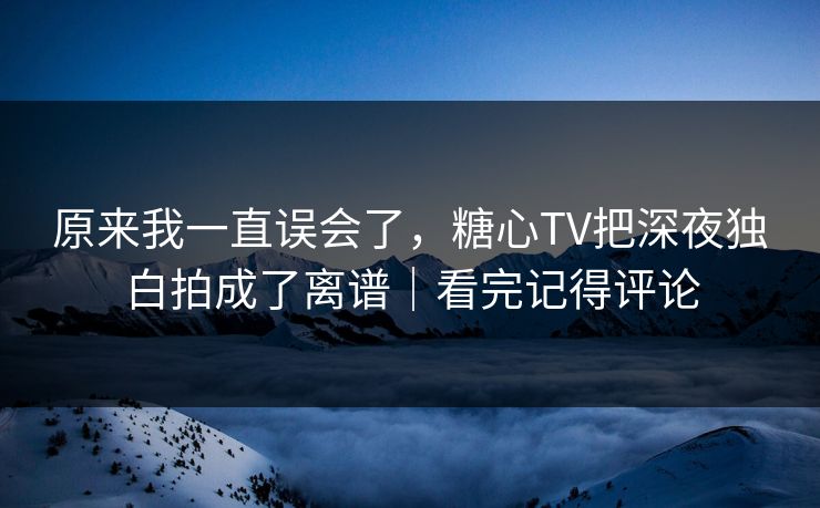 原来我一直误会了，糖心TV把深夜独白拍成了离谱｜看完记得评论