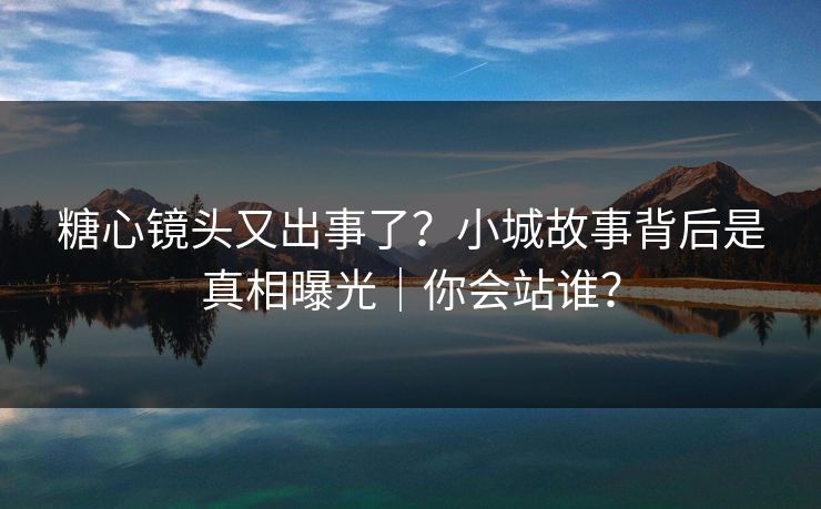 糖心镜头又出事了？小城故事背后是真相曝光｜你会站谁？