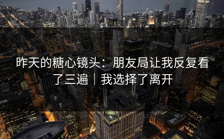 昨天的糖心镜头：朋友局让我反复看了三遍｜我选择了离开