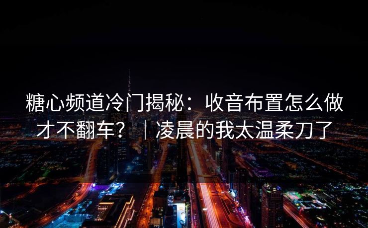 糖心频道冷门揭秘：收音布置怎么做才不翻车？｜凌晨的我太温柔刀了