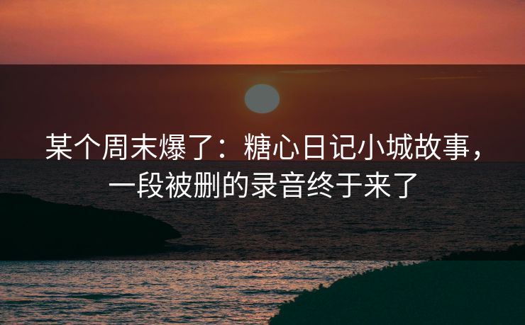 某个周末爆了：糖心日记小城故事，一段被删的录音终于来了