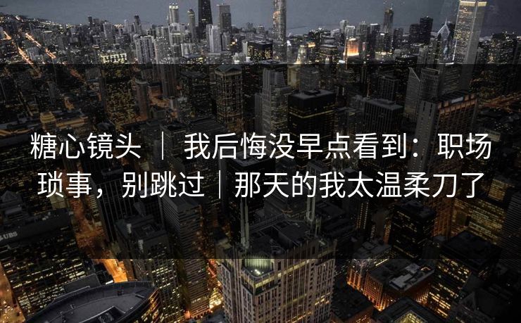 糖心镜头 ｜ 我后悔没早点看到：职场琐事，别跳过｜那天的我太温柔刀了
