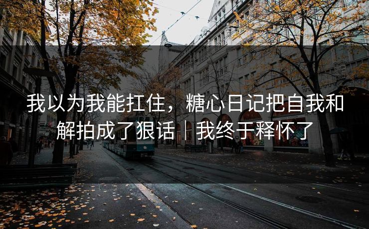 我以为我能扛住，糖心日记把自我和解拍成了狠话｜我终于释怀了