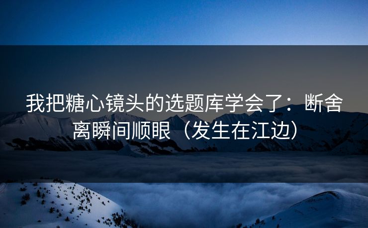 我把糖心镜头的选题库学会了：断舍离瞬间顺眼（发生在江边）