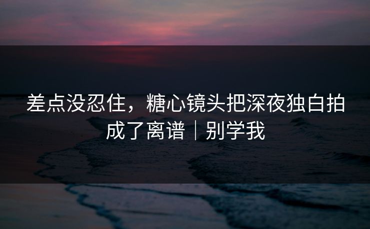 差点没忍住，糖心镜头把深夜独白拍成了离谱｜别学我