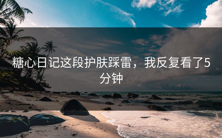 糖心日记这段护肤踩雷，我反复看了5分钟