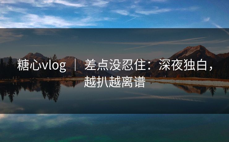 糖心vlog ｜ 差点没忍住：深夜独白，越扒越离谱