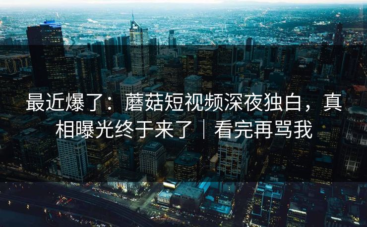 最近爆了：蘑菇短视频深夜独白，真相曝光终于来了｜看完再骂我