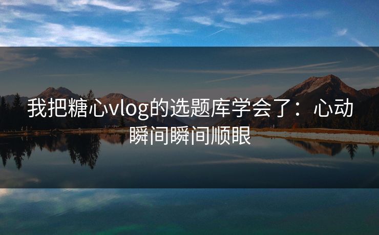 我把糖心vlog的选题库学会了：心动瞬间瞬间顺眼
