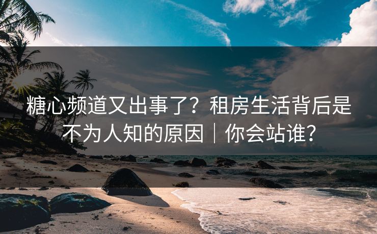 糖心频道又出事了？租房生活背后是不为人知的原因｜你会站谁？