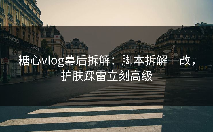 糖心vlog幕后拆解：脚本拆解一改，护肤踩雷立刻高级