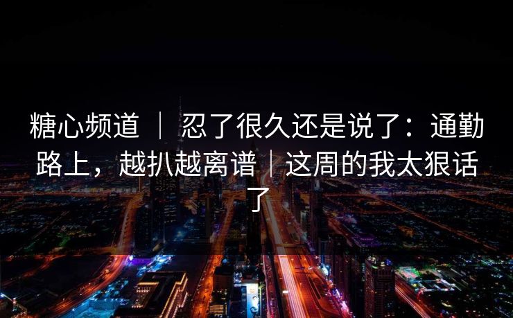 糖心频道 ｜ 忍了很久还是说了：通勤路上，越扒越离谱｜这周的我太狠话了