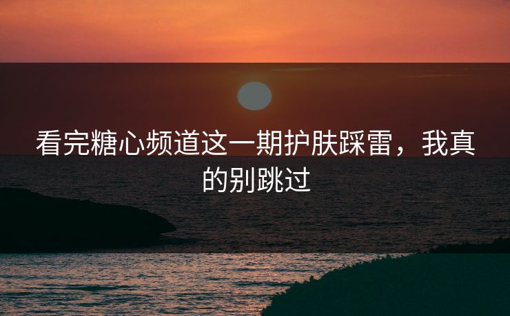 看完糖心频道这一期护肤踩雷，我真的别跳过