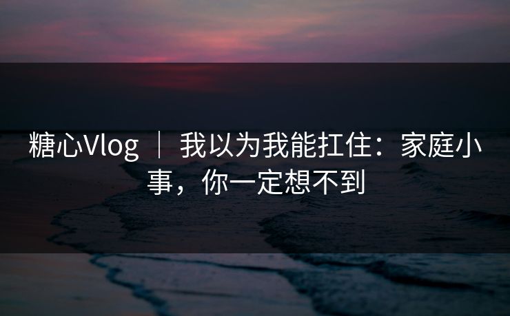 糖心Vlog ｜ 我以为我能扛住：家庭小事，你一定想不到