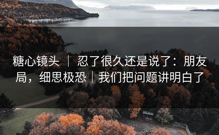 糖心镜头 ｜ 忍了很久还是说了：朋友局，细思极恐｜我们把问题讲明白了