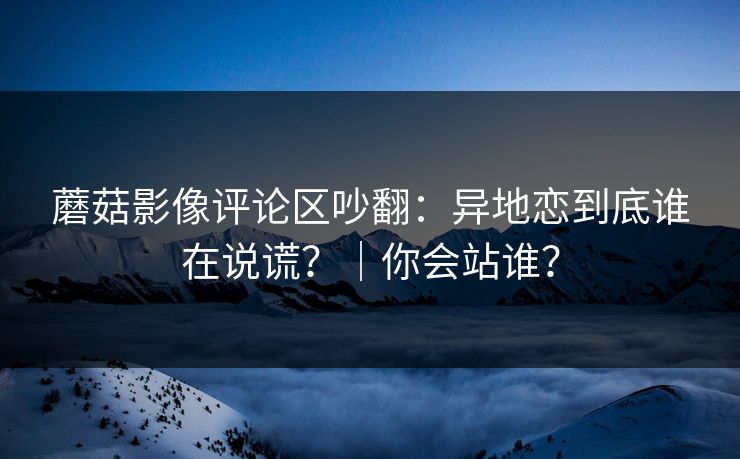 蘑菇影像评论区吵翻：异地恋到底谁在说谎？｜你会站谁？