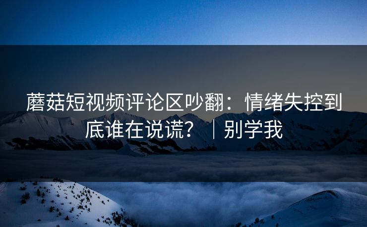 蘑菇短视频评论区吵翻：情绪失控到底谁在说谎？｜别学我