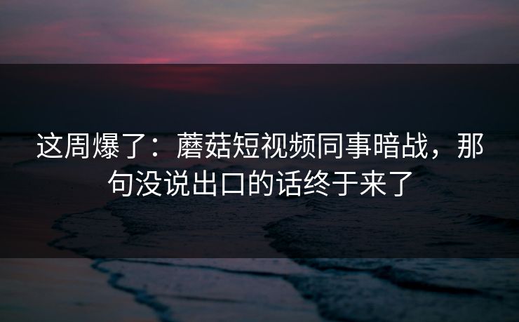 这周爆了：蘑菇短视频同事暗战，那句没说出口的话终于来了