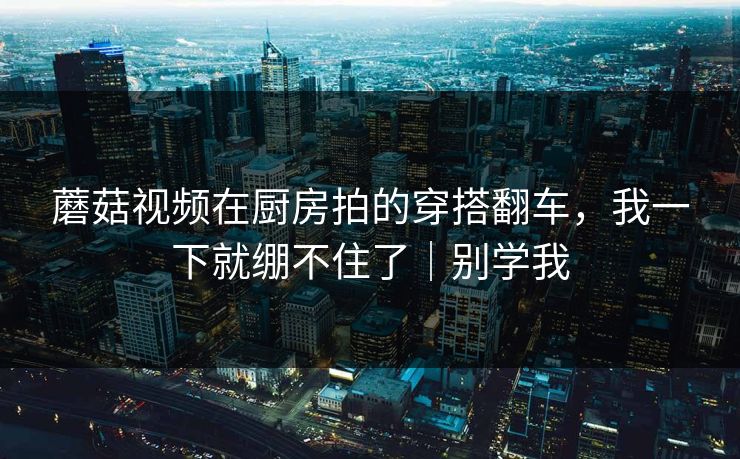 蘑菇视频在厨房拍的穿搭翻车，我一下就绷不住了｜别学我