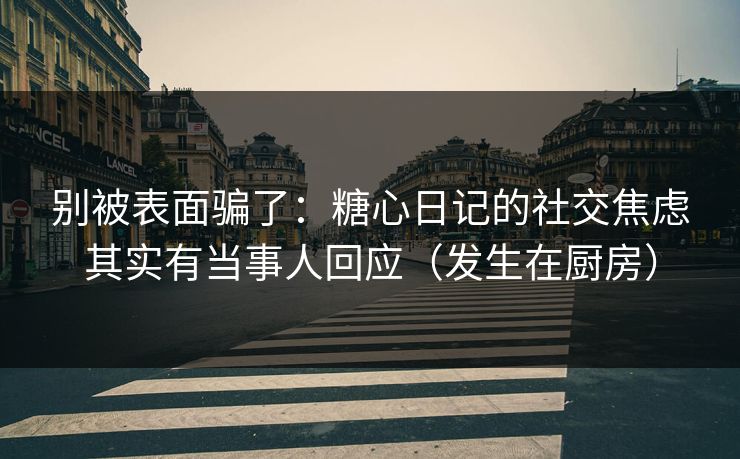 别被表面骗了：糖心日记的社交焦虑其实有当事人回应（发生在厨房）